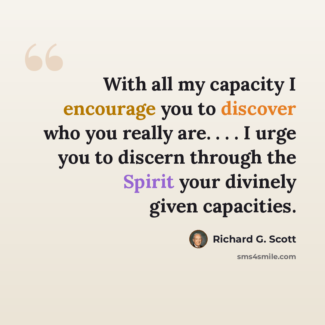 “With all my capacity I encourage you to discover who you really are. . . . I urge you to discern through the Spirit your divinely given capacities.” quote by Richard G. Scott