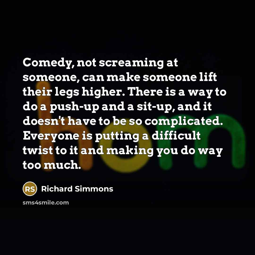 “Comedy, not screaming at someone, can make someone lift their legs higher. There is a way to do a push-up and a sit-up, and it doesn't have to be so complicated. Everyone is putting a difficult twist to it and making you do way too much.” quote by Richard Simmons