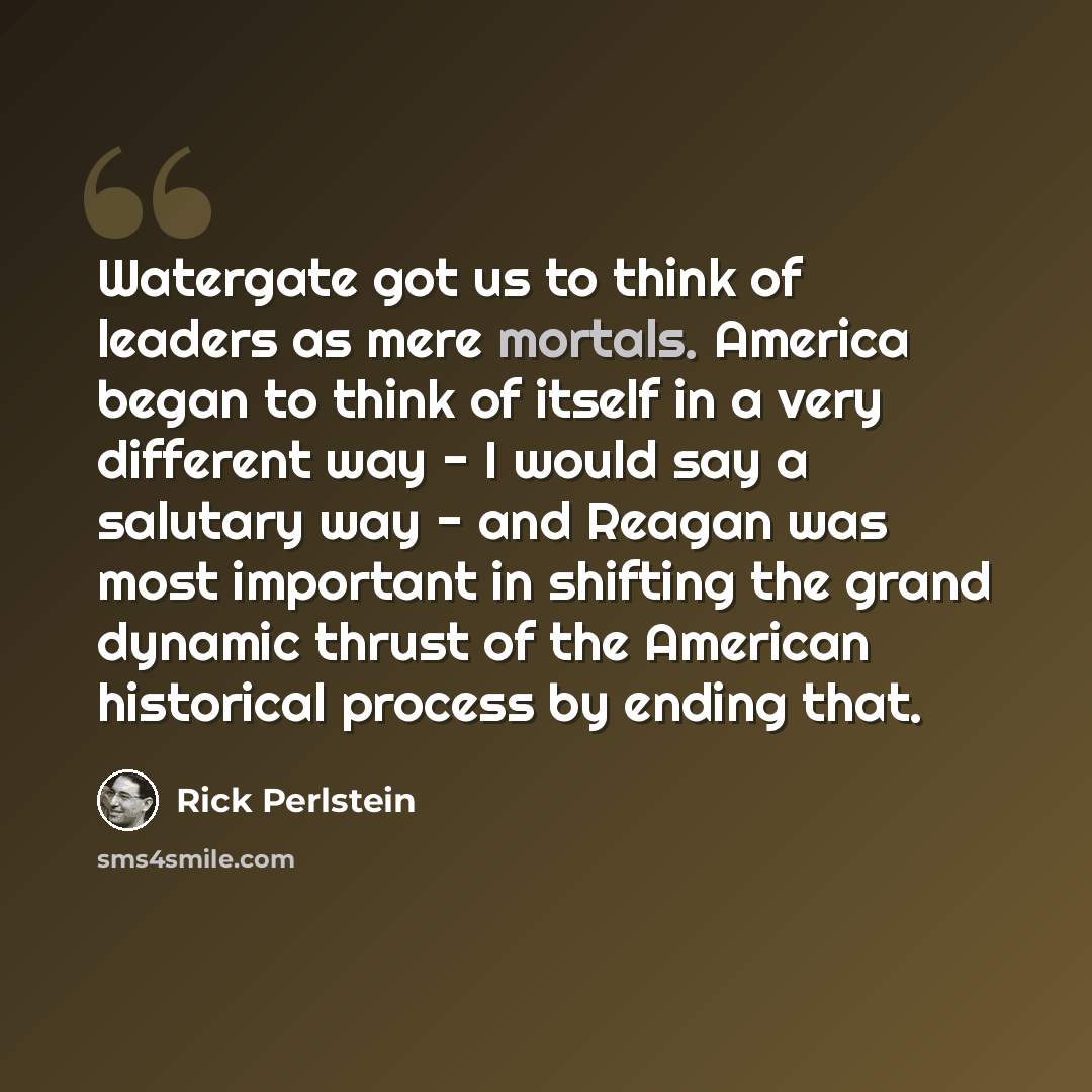 “Watergate got us to think of leaders as mere mortals. America began to think of itself in a very different way - I would say a salutary way - and Reagan was most important in shifting the grand dynamic thrust of the American historical process by ending that.” quote by Rick Perlstein