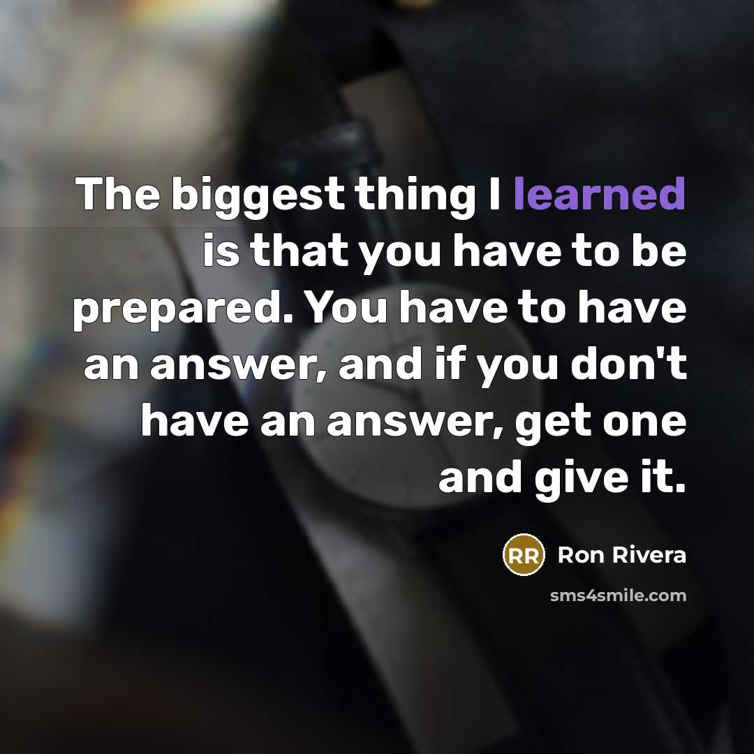 “The biggest thing I learned is that you have to be prepared. You have to have an answer, and if you don't have an answer, get one and give it.” quote by Ron Rivera