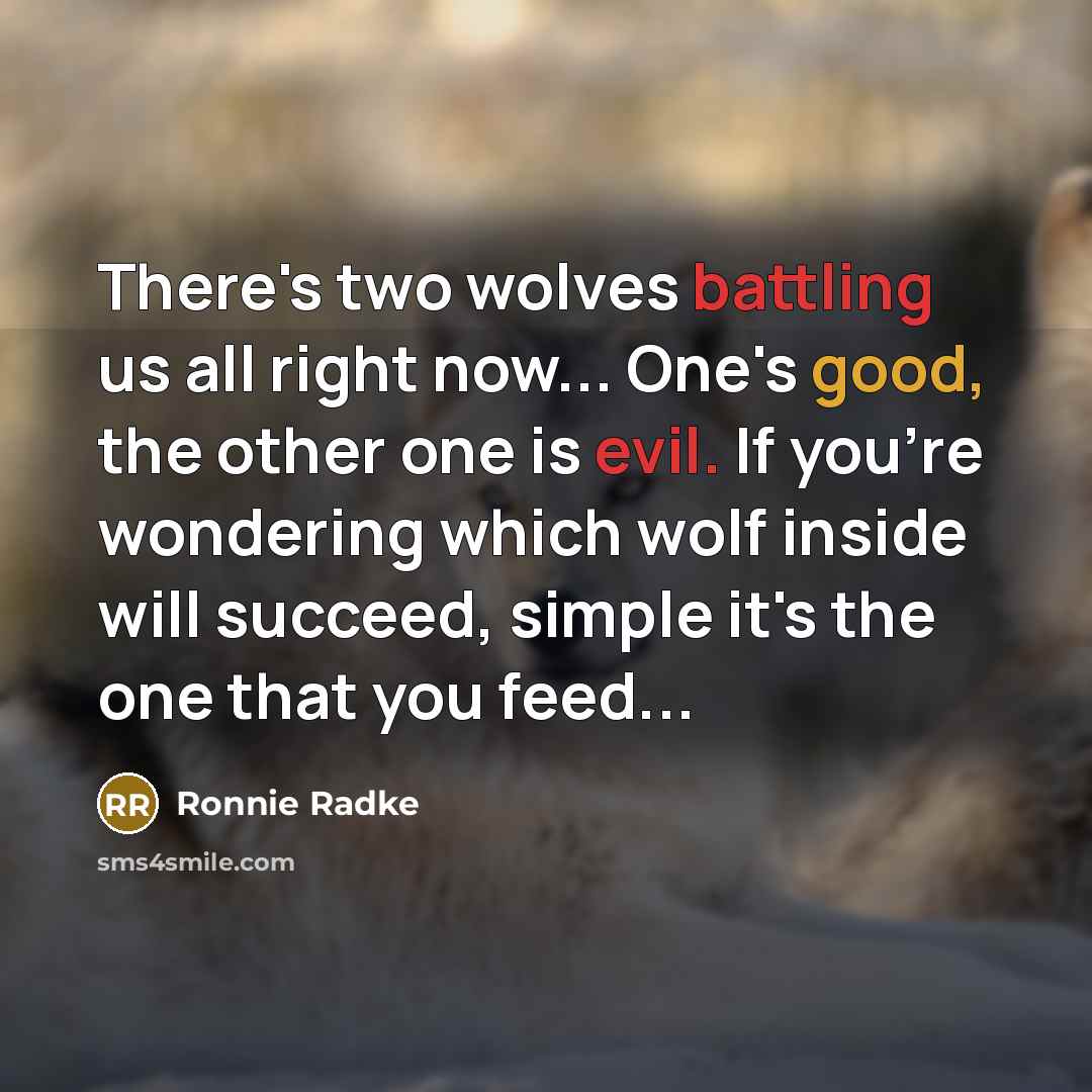 “There's two wolves battling us all right now... One's good, the other one is evil. If you're wondering which wolf inside will succeed, simple it's the one that you feed...” quote by Ronnie Radke