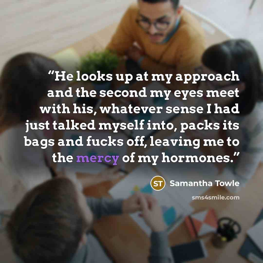 “He looks up at my approach and the second my eyes meet with his, whatever sense I had just talked myself into, packs its bags and fucks off, leaving me to the mercy of my hormones.” quote by Samantha Towle