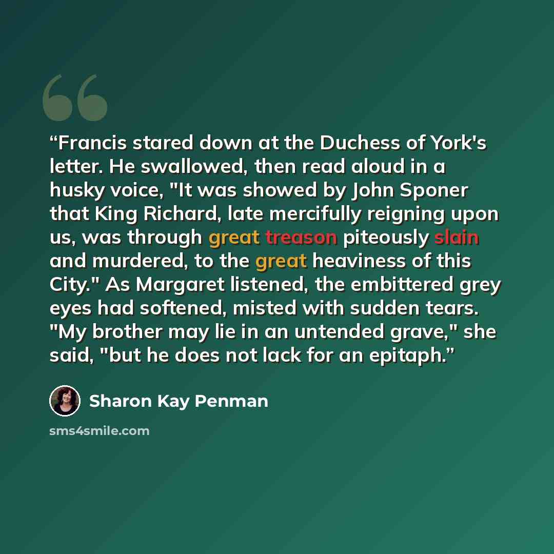 “Francis stared down at the Duchess of York's letter. He swallowed, then read aloud in a husky voice, "It was showed by John Sponer that King Richard, late mercifully reigning upon us, was through great treason piteously slain and murdered, to the great heaviness of this City." As Margaret…” quote by Sharon Kay Penman