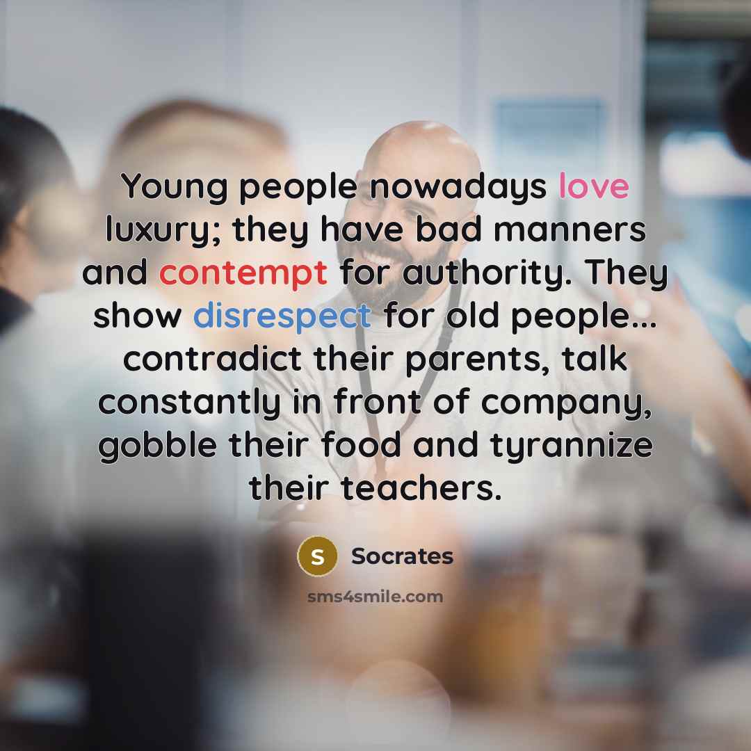 “Young people nowadays love luxury; they have bad manners and contempt for authority. They show disrespect for old people... contradict their parents, talk constantly in front of company, gobble their food and tyrannize their teachers.” quote by Socrates