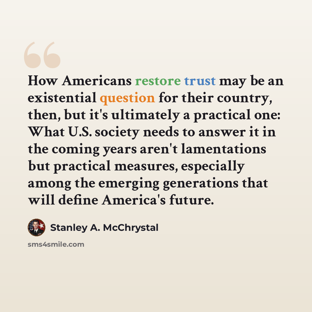 “How Americans restore trust may be an existential question for their country, then, but it's ultimately a practical one: What U.S. society needs to answer it in the coming years aren't lamentations but practical measures, especially among the emerging generations that will define America's future.” quote by Stanley A. McChrystal