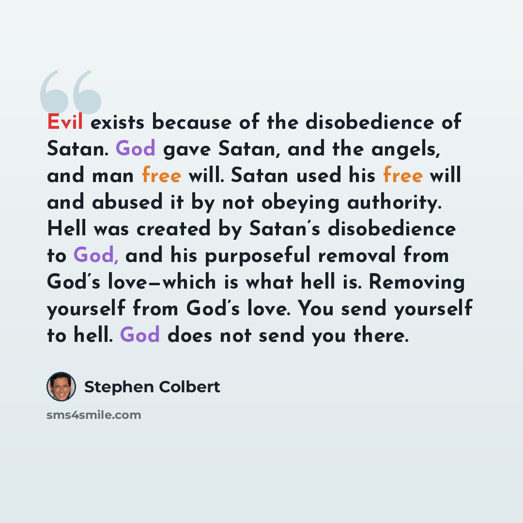 “Evil exists because of the disobedience of Satan. God gave Satan, and the angels, and man free will. Satan used his free will and abused it by not obeying authority. Hell was created by Satan’s disobedience to God, and his purposeful removal from God’s love—which is what hell is. Removing yourself…” quote by Stephen Colbert