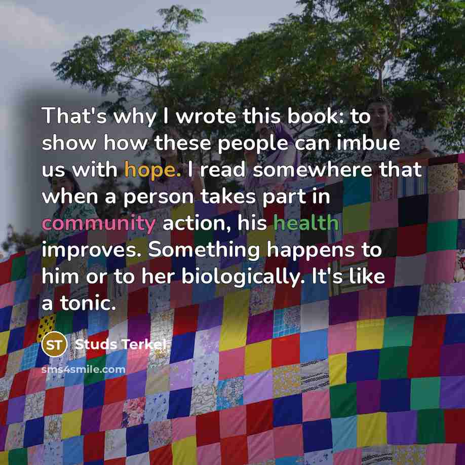 “That's why I wrote this book: to show how these people can imbue us with hope. I read somewhere that when a person takes part in community action, his health improves. Something happens to him or to her biologically. It's like a tonic.” quote by Studs Terkel