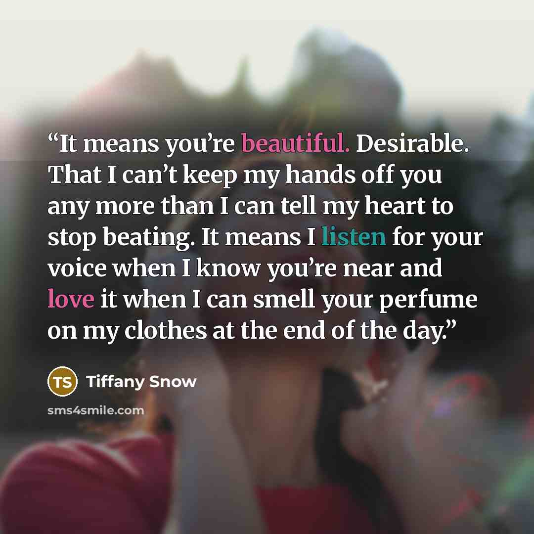 “It means you’re beautiful. Desirable. That I can’t keep my hands off you any more than I can tell my heart to stop beating. It means I listen for your voice when I know you’re near and love it when I can smell your perfume on my clothes at the end of the day.” quote by Tiffany Snow