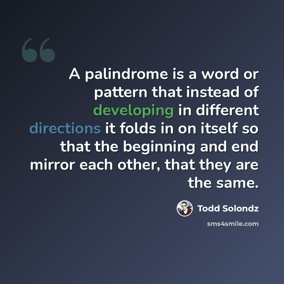 “A palindrome is a word or pattern that instead of developing in different directions it folds in on itself so that the beginning and end mirror each other, that they are the same.” quote by Todd Solondz
