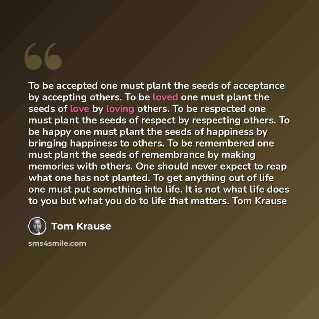 “To be accepted one must plant the seeds of acceptance by accepting others. To be loved one must plant the seeds of love by loving others. To be respected one must plant the seeds of respect by respecting others. To be happy one must plant the seeds of happiness by bringing happiness to others. To…” quote by Tom Krause