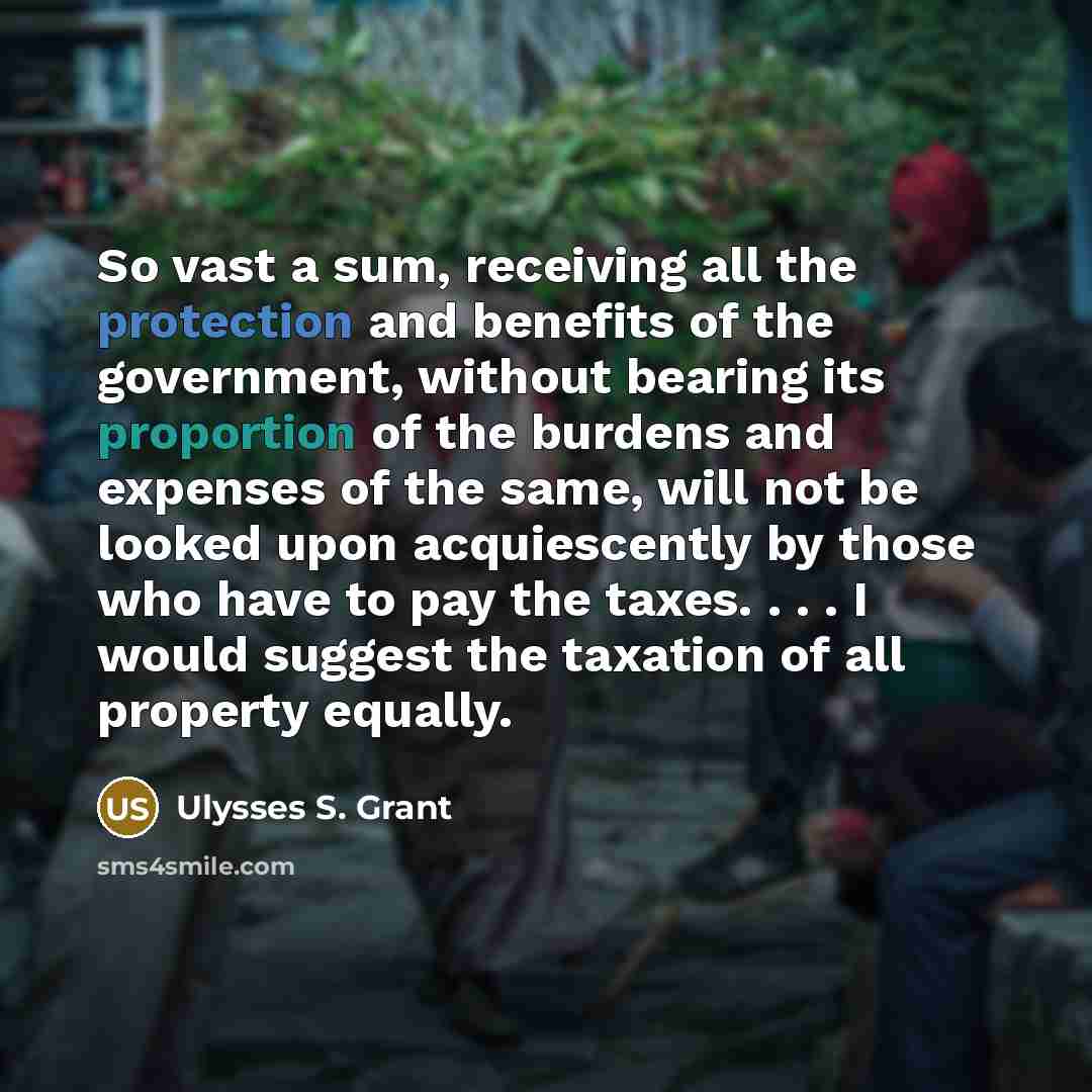 “So vast a sum, receiving all the protection and benefits of the government, without bearing its proportion of the burdens and expenses of the same, will not be looked upon acquiescently by those who have to pay the taxes. . . . I would suggest the taxation of all property equally.” quote by Ulysses S. Grant