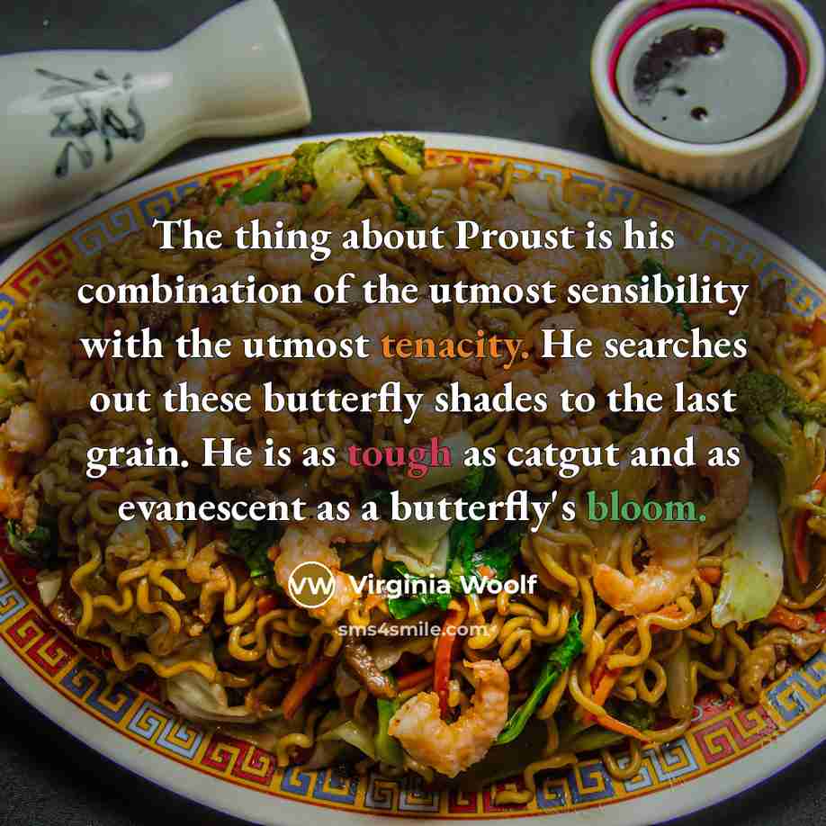 “The thing about Proust is his combination of the utmost sensibility with the utmost tenacity. He searches out these butterfly shades to the last grain. He is as tough as catgut and as evanescent as a butterfly's bloom.” quote by Virginia Woolf