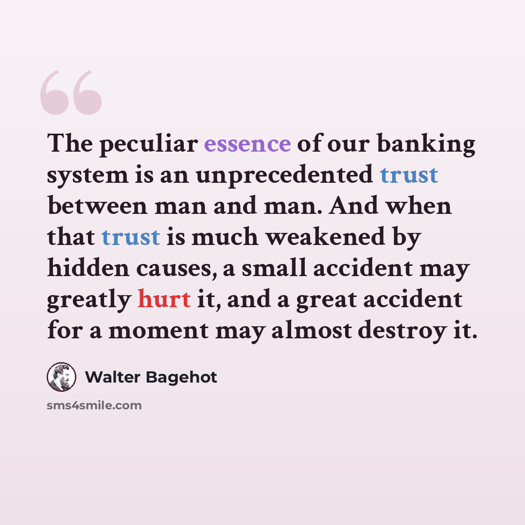 “The peculiar essence of our banking system is an unprecedented trust between man and man. And when that trust is much weakened by hidden causes, a small accident may greatly hurt it, and a great accident for a moment may almost destroy it.” quote by Walter Bagehot