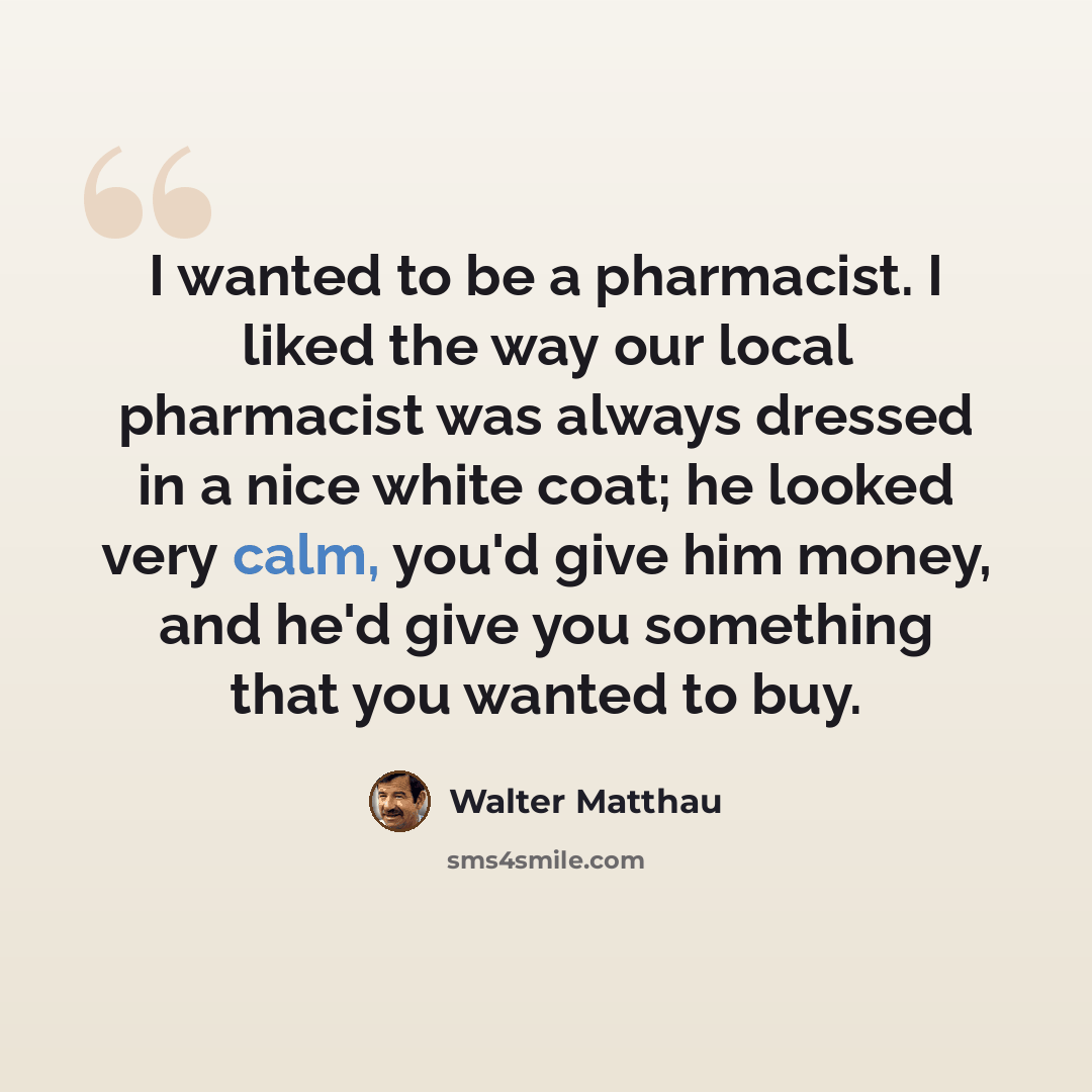 “I wanted to be a pharmacist. I liked the way our local pharmacist was always dressed in a nice white coat; he looked very calm, you'd give him money, and he'd give you something that you wanted to buy.” quote by Walter Matthau