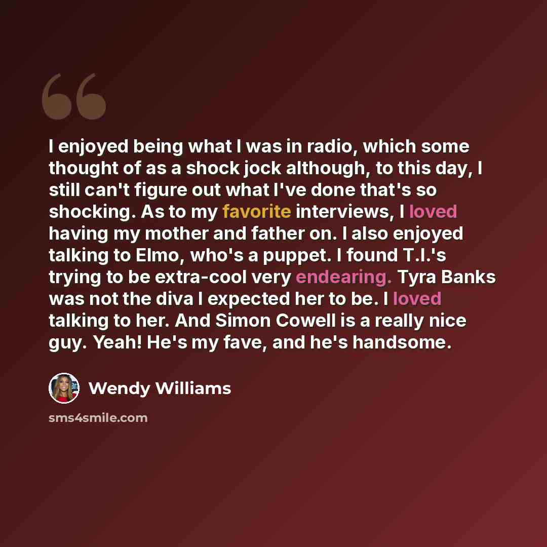 “I enjoyed being what I was in radio, which some thought of as a shock jock although, to this day, I still can't figure out what I've done that's so shocking. As to my favorite interviews, I loved having my mother and father on. I also enjoyed talking to Elmo, who's a puppet. I found T.I.'s trying…” quote by Wendy Williams