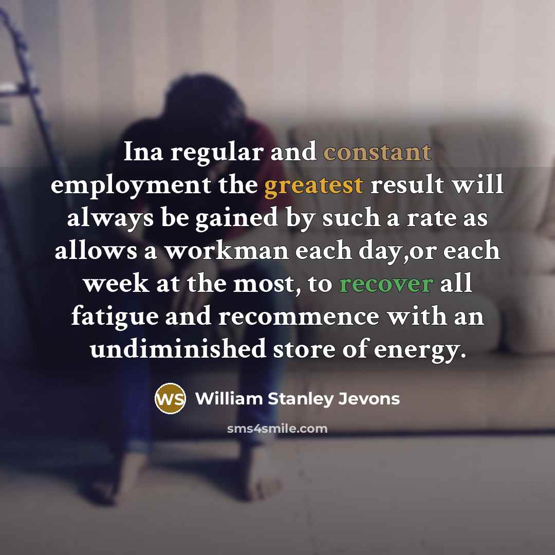 “Ina regular and constant employment the greatest result will always be gained by such a rate as allows a workman each day,or each week at the most, to recover all fatigue and recommence with an undiminished store of energy.” quote by William Stanley Jevons