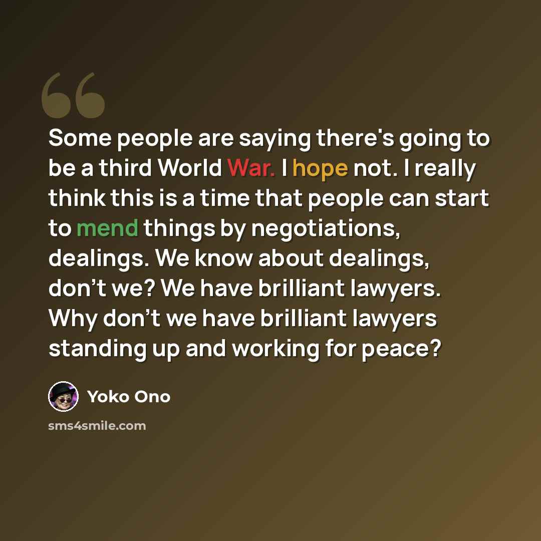 “Some people are saying there's going to be a third World War. I hope not. I really think this is a time that people can start to mend things by negotiations, dealings. We know about dealings, don't we? We have brilliant lawyers. Why don't we have brilliant lawyers standing up and working for peace?” quote by Yoko Ono