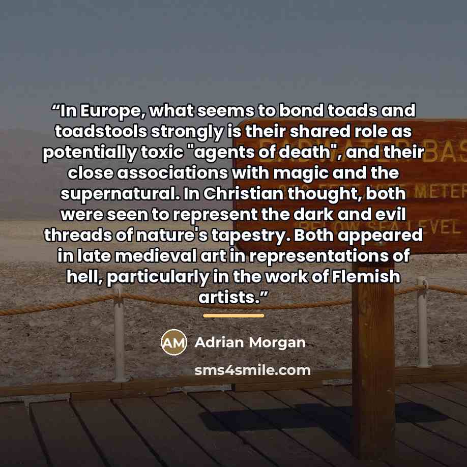 “In Europe, what seems to bond toads and toadstools strongly is their shared role as potentially toxic "agents of death", and their close associations with magic and the supernatural. In Christian thought, both were seen to represent the dark and evil threads of nature's tapestry. Both appeared in…” quote by Adrian Morgan