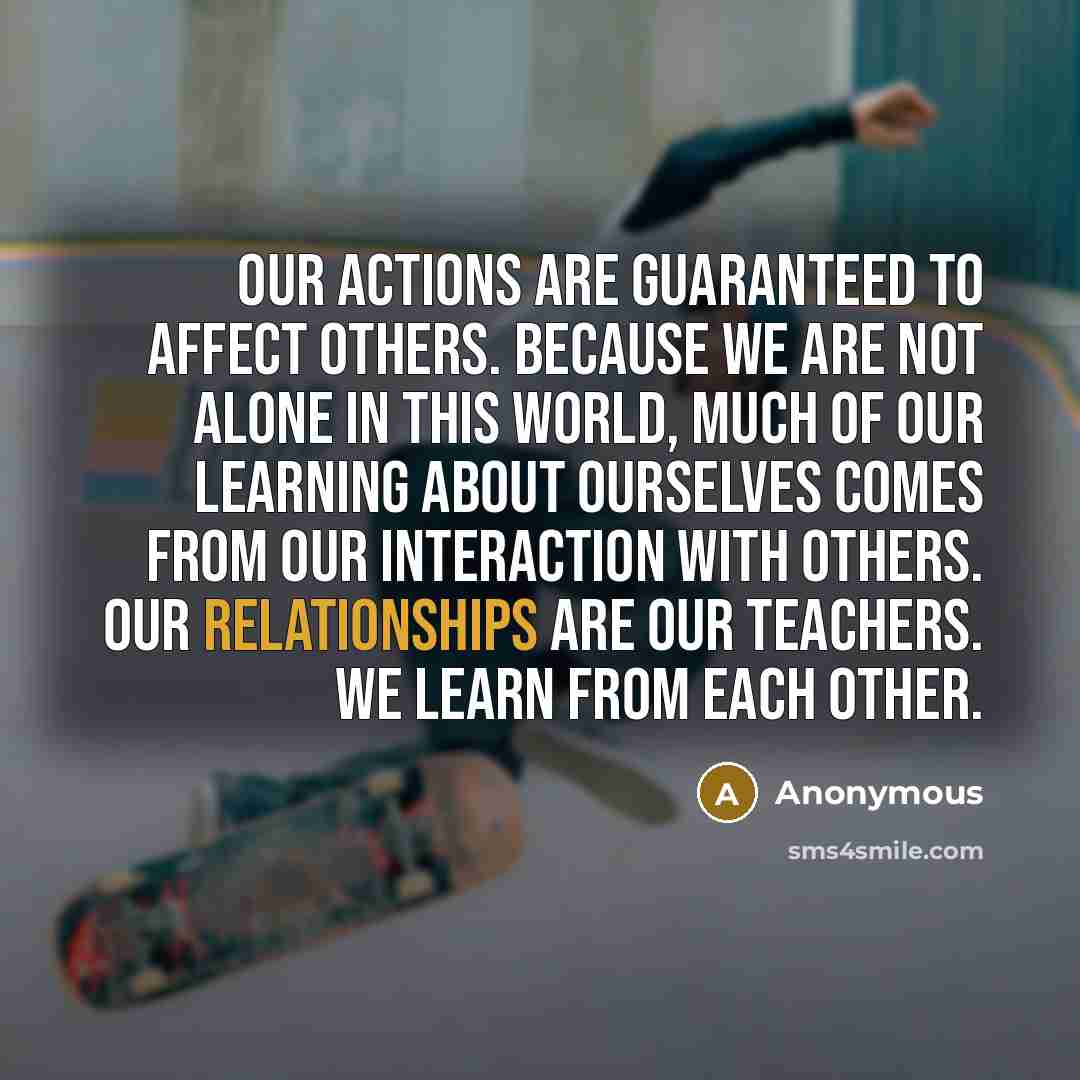 “Our actions are guaranteed to affect others. Because we are not alone in this world, much of our learning about ourselves comes from our interaction with others. Our relationships are our teachers. We learn from each other.” quote by Anonymous