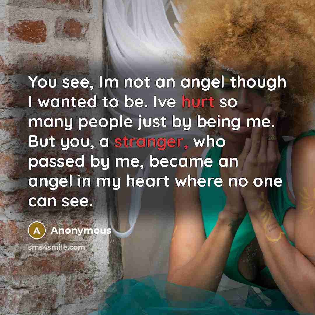 “You see, Im not an angel though I wanted to be. Ive hurt so many people just by being me. But you, a stranger, who passed by me, became an angel in my heart where no one can see.” quote by Anonymous