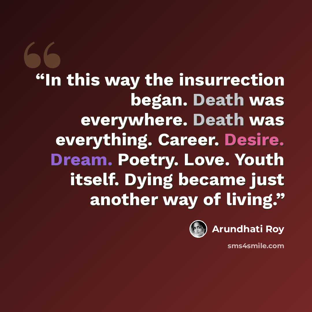 “In this way the insurrection began. Death was everywhere. Death was everything. Career. Desire. Dream. Poetry. Love. Youth itself. Dying became just another way of living.” quote by Arundhati Roy