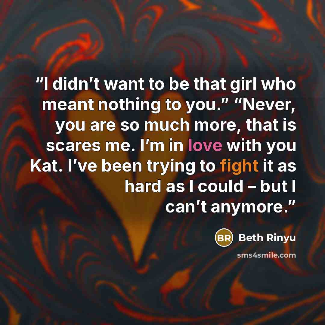 “I didn’t want to be that girl who meant nothing to you.” “Never, you are so much more, that is scares me. I’m in love with you Kat. I’ve been trying to fight it as hard as I could – but I can’t anymore.” quote by Beth Rinyu