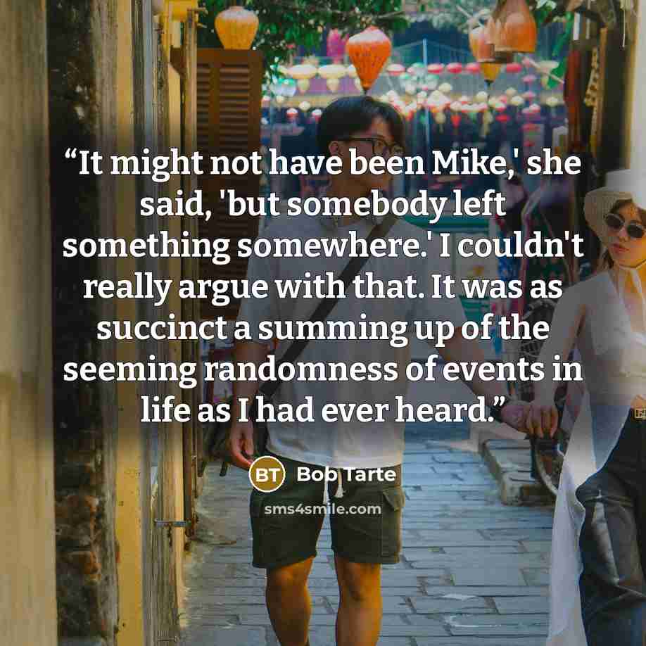 “It might not have been Mike,' she said, 'but somebody left something somewhere.' I couldn't really argue with that. It was as succinct a summing up of the seeming randomness of events in life as I had ever heard.” quote by Bob Tarte
