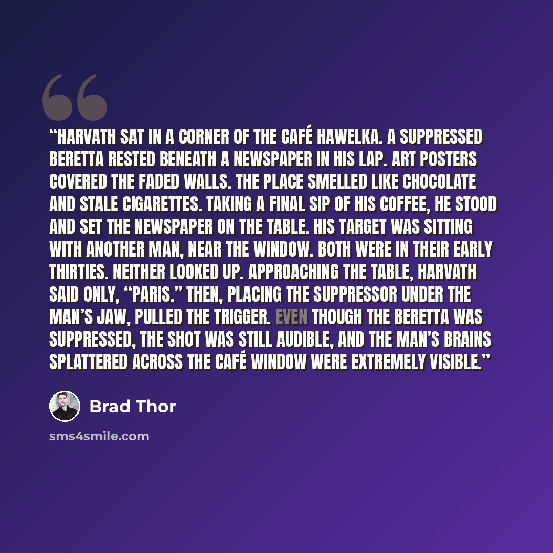 “Harvath sat in a corner of the Café Hawelka. A suppressed Beretta rested beneath a newspaper in his lap. Art posters covered the faded walls. The place smelled like chocolate and stale cigarettes. Taking a final sip of his coffee, he stood and set the newspaper on the table. His target was sitting…” quote by Brad Thor