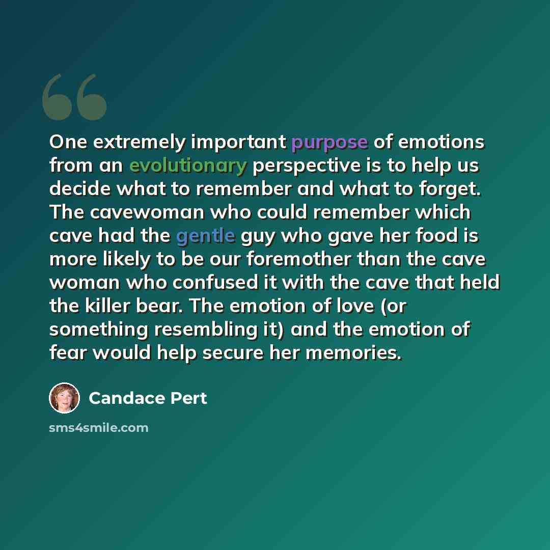 “One extremely important purpose of emotions from an evolutionary perspective is to help us decide what to remember and what to forget. The cavewoman who could remember which cave had the gentle guy who gave her food is more likely to be our foremother than the cave woman who confused it with the…” quote by Candace Pert