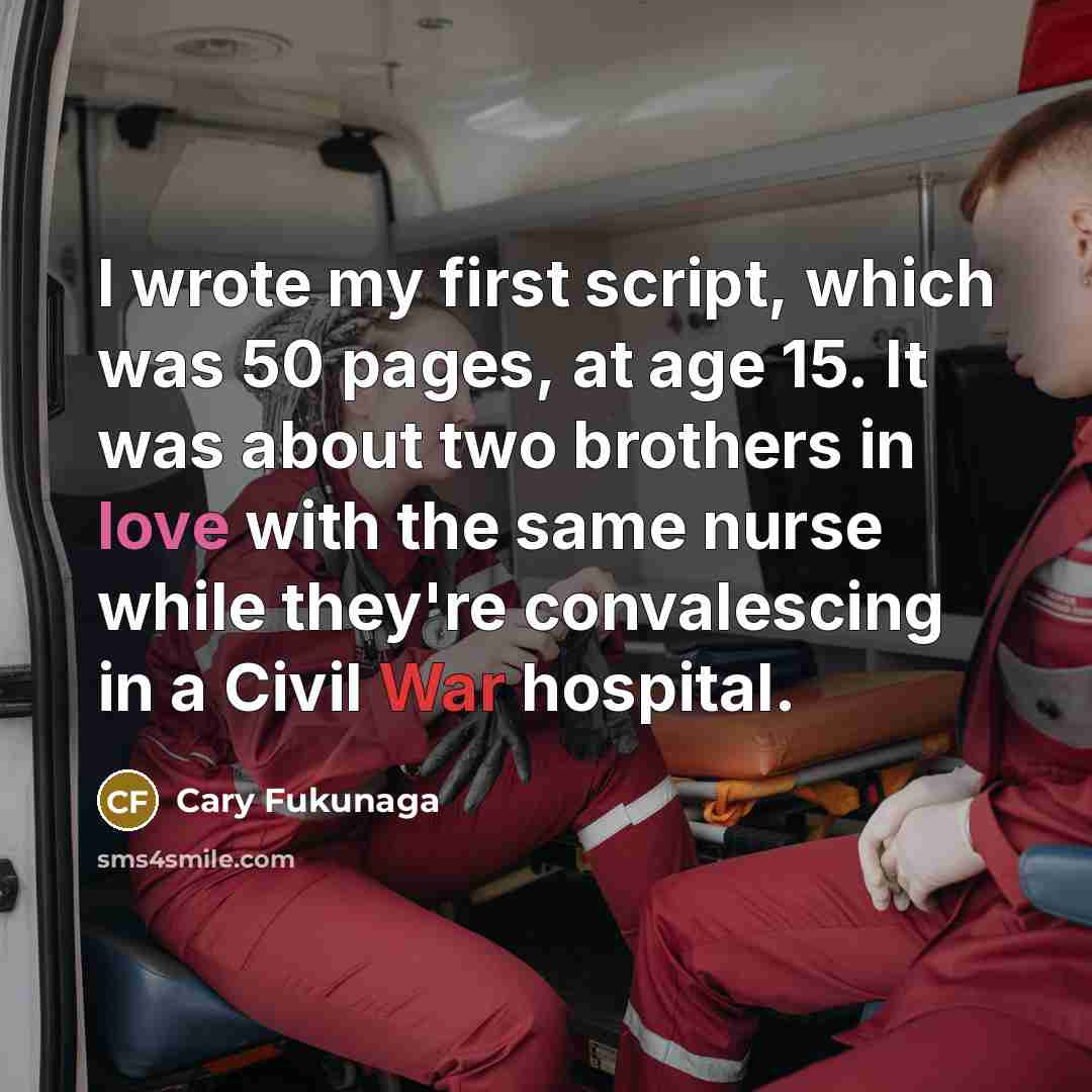 “I wrote my first script, which was 50 pages, at age 15. It was about two brothers in love with the same nurse while they're convalescing in a Civil War hospital.” quote by Cary Fukunaga
