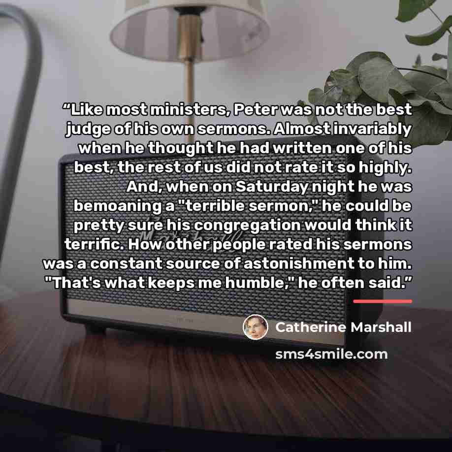 “Like most ministers, Peter was not the best judge of his own sermons. Almost invariably when he thought he had written one of his best, the rest of us did not rate it so highly. And, when on Saturday night he was bemoaning a "terrible sermon," he could be pretty sure his congregation would think…” quote by Catherine Marshall