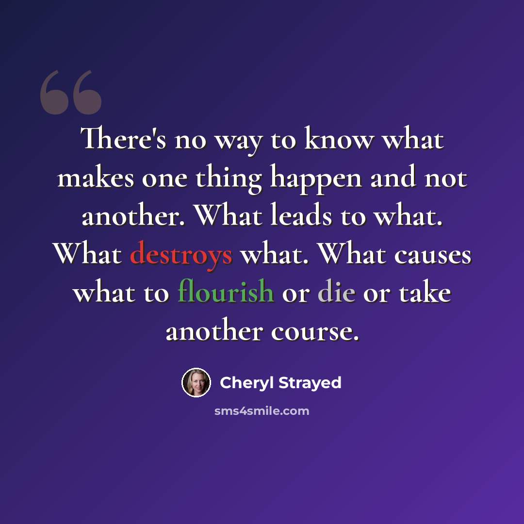 “There's no way to know what makes one thing happen and not another. What leads to what. What destroys what. What causes what to flourish or die or take another course.” quote by Cheryl Strayed