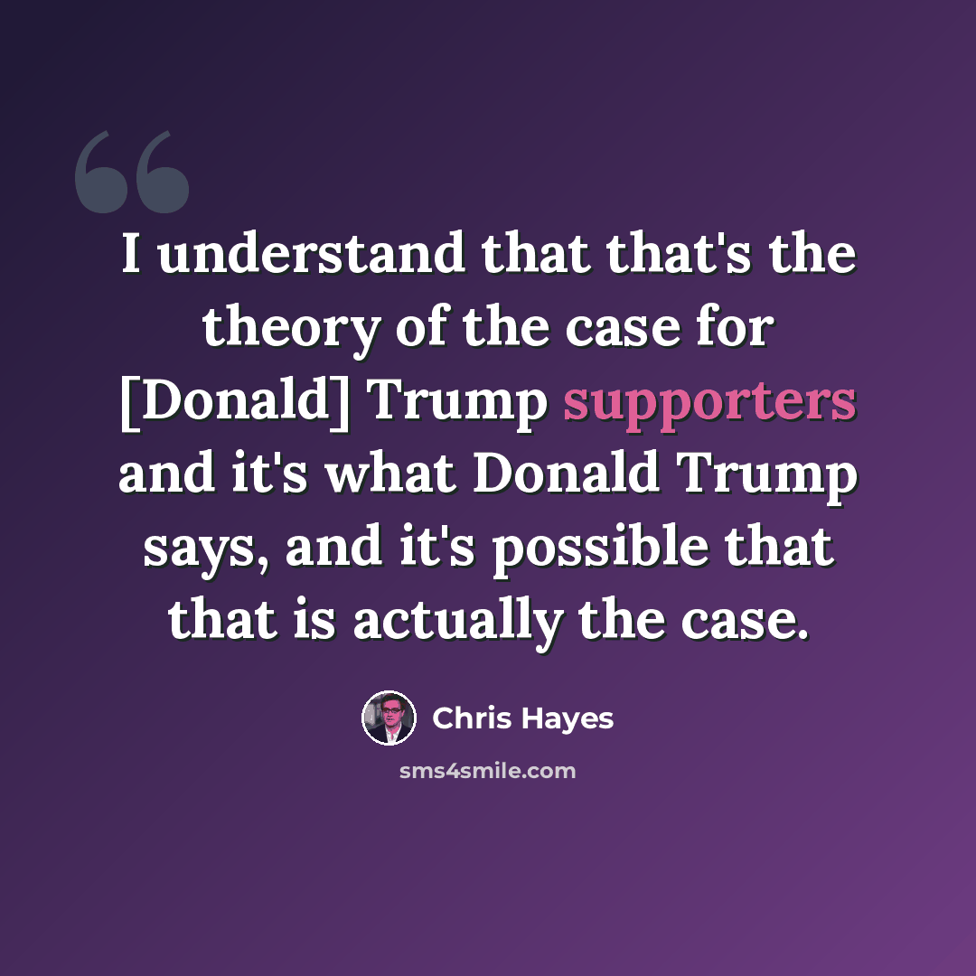 “I understand that that's the theory of the case for [Donald] Trump supporters and it's what Donald Trump says, and it's possible that that is actually the case.” quote by Chris Hayes