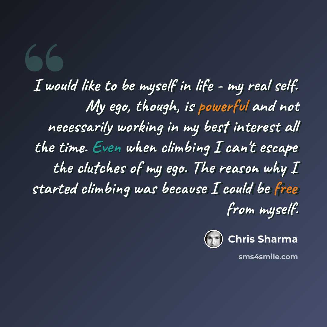 “I would like to be myself in life - my real self. My ego, though, is powerful and not necessarily working in my best interest all the time. Even when climbing I can't escape the clutches of my ego. The reason why I started climbing was because I could be free from myself.” quote by Chris Sharma
