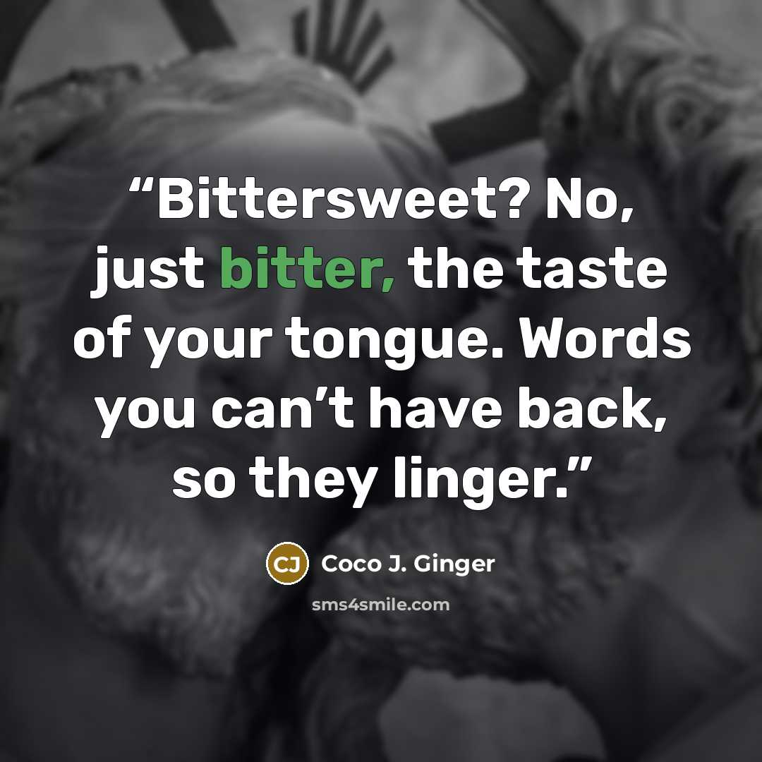 “Bittersweet? No, just bitter, the taste of your tongue. Words you can’t have back, so they linger.” quote by Coco J. Ginger