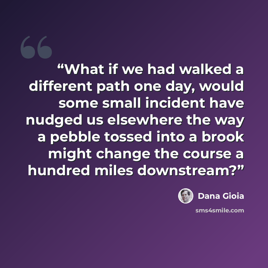 “What if we had walked a different path one day, would some small incident have nudged us elsewhere the way a pebble tossed into a brook might change the course a hundred miles downstream?” quote by Dana Gioia