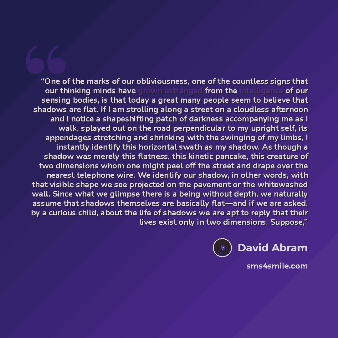 “One of the marks of our obliviousness, one of the countless signs that our thinking minds have grown estranged from the intelligence of our sensing bodies, is that today a great many people seem to believe that shadows are flat. If I am strolling along a street on a cloudless afternoon and I…” quote by David Abram