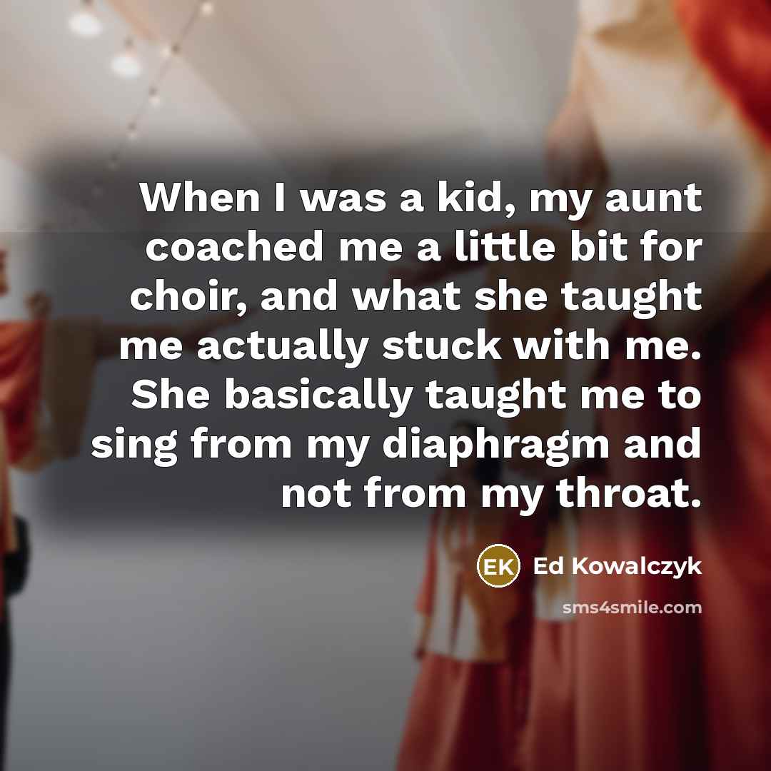 “When I was a kid, my aunt coached me a little bit for choir, and what she taught me actually stuck with me. She basically taught me to sing from my diaphragm and not from my throat.” quote by Ed Kowalczyk