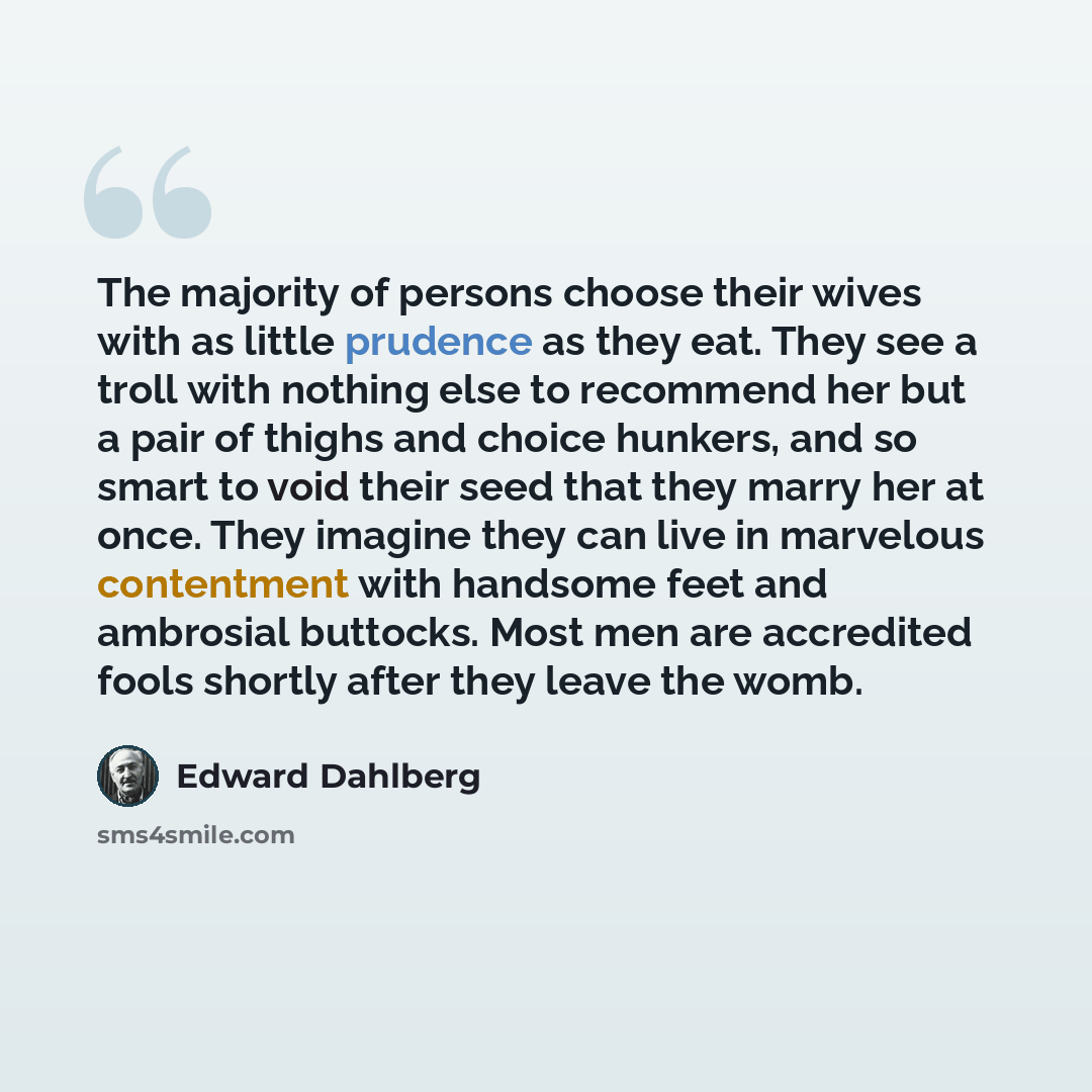 “The majority of persons choose their wives with as little prudence as they eat. They see a troll with nothing else to recommend her but a pair of thighs and choice hunkers, and so smart to void their seed that they marry her at once. They imagine they can live in marvelous contentment with…” quote by Edward Dahlberg