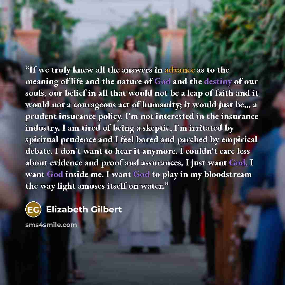 “If we truly knew all the answers in advance as to the meaning of life and the nature of God and the destiny of our souls, our belief in all that would not be a leap of faith and it would not a courageous act of humanity; it would just be... a prudent insurance policy. I'm not interested in the…” quote by Elizabeth Gilbert