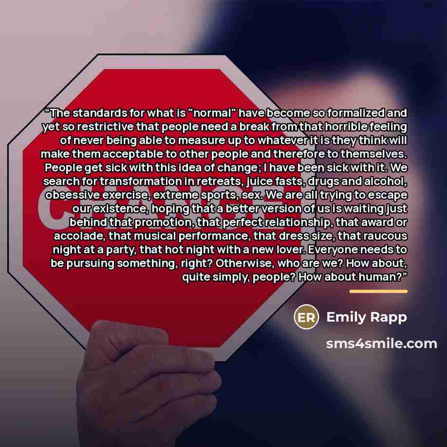 “The standards for what is "normal" have become so formalized and yet so restrictive that people need a break from that horrible feeling of never being able to measure up to whatever it is they think will make them acceptable to other people and therefore to themselves. People get sick with this…” quote by Emily Rapp
