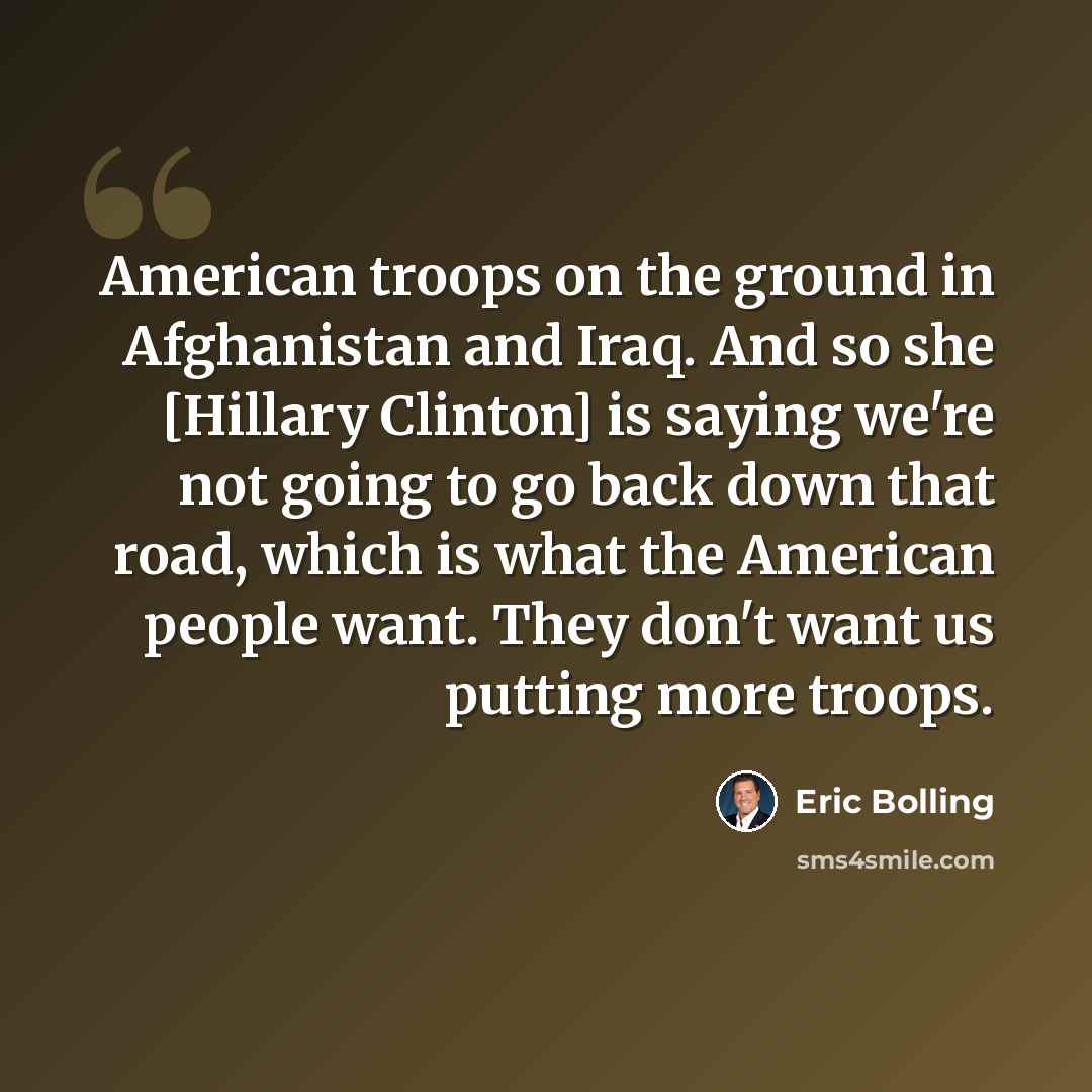“American troops on the ground in Afghanistan and Iraq. And so she [Hillary Clinton] is saying we're not going to go back down that road, which is what the American people want. They don't want us putting more troops.” quote by Eric Bolling