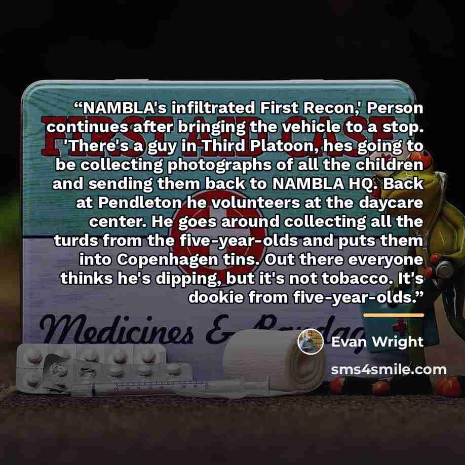 “NAMBLA's infiltrated First Recon,' Person continues after bringing the vehicle to a stop. 'There's a guy in Third Platoon, hes going to be collecting photographs of all the children and sending them back to NAMBLA HQ. Back at Pendleton he volunteers at the daycare center. He goes around collecting…” quote by Evan Wright