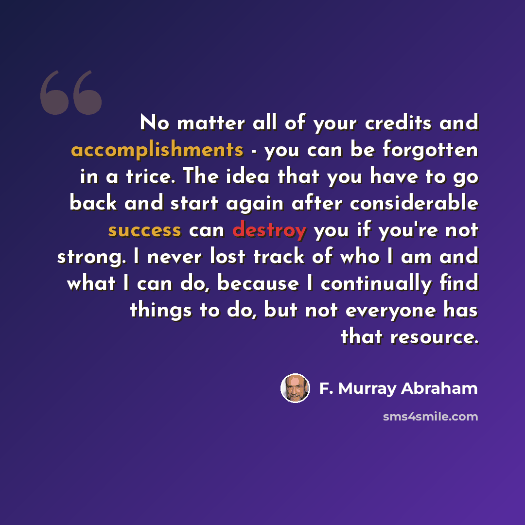 “No matter all of your credits and accomplishments - you can be forgotten in a trice. The idea that you have to go back and start again after considerable success can destroy you if you're not strong. I never lost track of who I am and what I can do, because I continually find things to do, but not…” quote by F. Murray Abraham