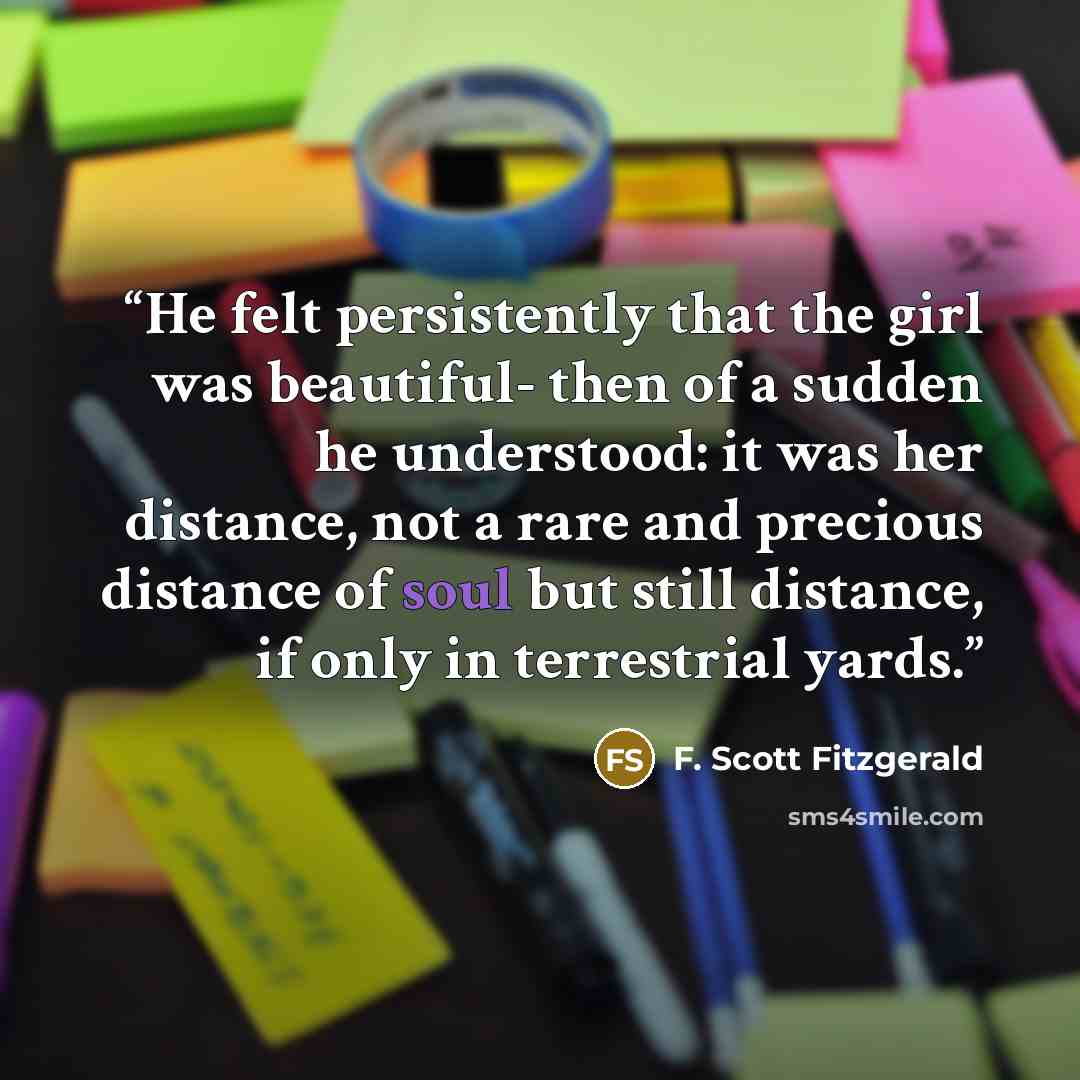 “He felt persistently that the girl was beautiful- then of a sudden he understood: it was her distance, not a rare and precious distance of soul but still distance, if only in terrestrial yards.” quote by F. Scott Fitzgerald