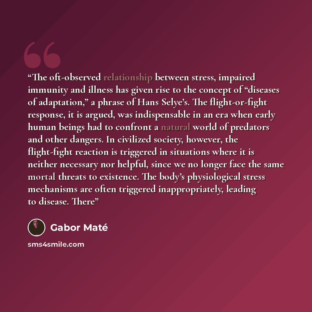 “The oft-observed relationship between stress, impaired immunity and illness has given rise to the concept of “diseases of adaptation,” a phrase of Hans Selye’s. The flight-or-fight response, it is argued, was indispensable in an era when early human beings had to confront a natural world of…” quote by Gabor Maté