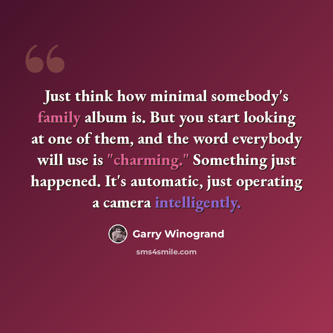 “Just think how minimal somebody's family album is. But you start looking at one of them, and the word everybody will use is "charming." Something just happened. It's automatic, just operating a camera intelligently.” quote by Garry Winogrand