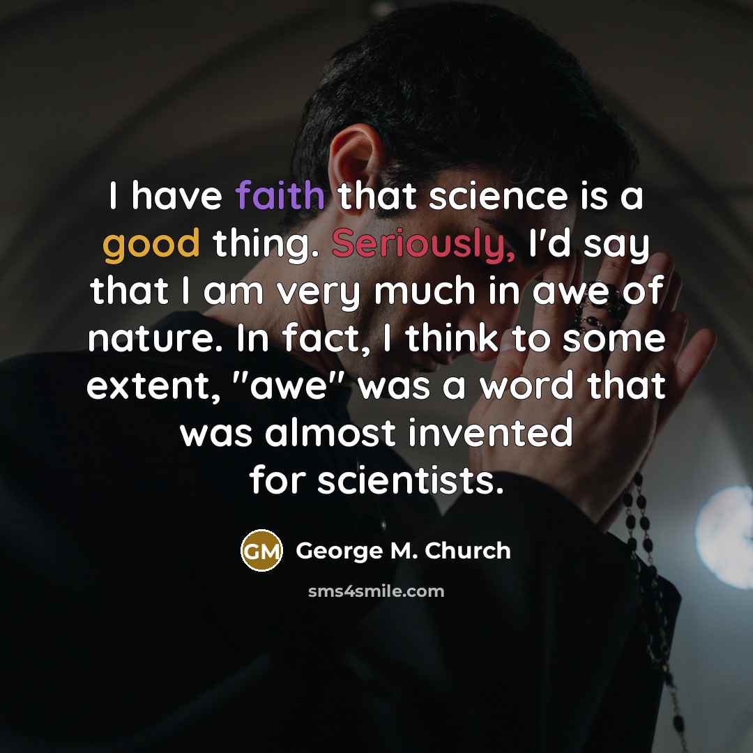 “I have faith that science is a good thing. Seriously, I'd say that I am very much in awe of nature. In fact, I think to some extent, "awe" was a word that was almost invented for scientists.” quote by George M. Church