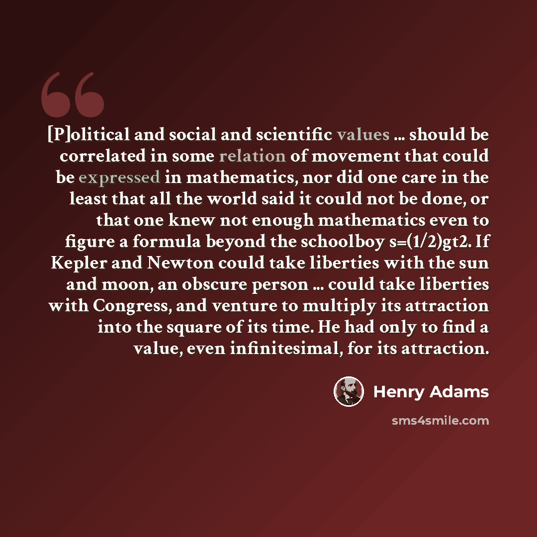 “[P]olitical and social and scientific values ... should be correlated in some relation of movement that could be expressed in mathematics, nor did one care in the least that all the world said it could not be done, or that one knew not enough mathematics even to figure a formula beyond the…” quote by Henry Adams