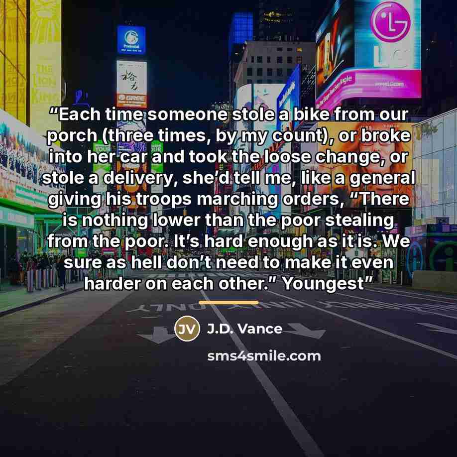 “Each time someone stole a bike from our porch (three times, by my count), or broke into her car and took the loose change, or stole a delivery, she’d tell me, like a general giving his troops marching orders, “There is nothing lower than the poor stealing from the poor. It’s hard enough as it is…” quote by J.D. Vance